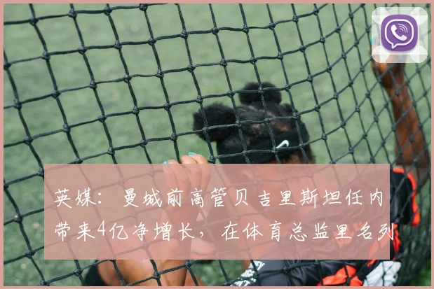 英媒：曼城前高管贝吉里斯坦任内带来4亿净增长，在体育总监里名列第一