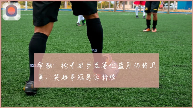 希勒：枪手进步显著但蓝月仍将卫冕，英超争冠悬念持续