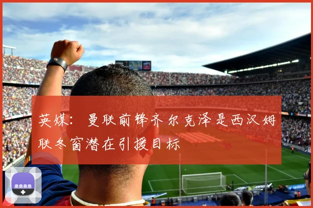 英媒：曼联前锋齐尔克泽是西汉姆联冬窗潜在引援目标