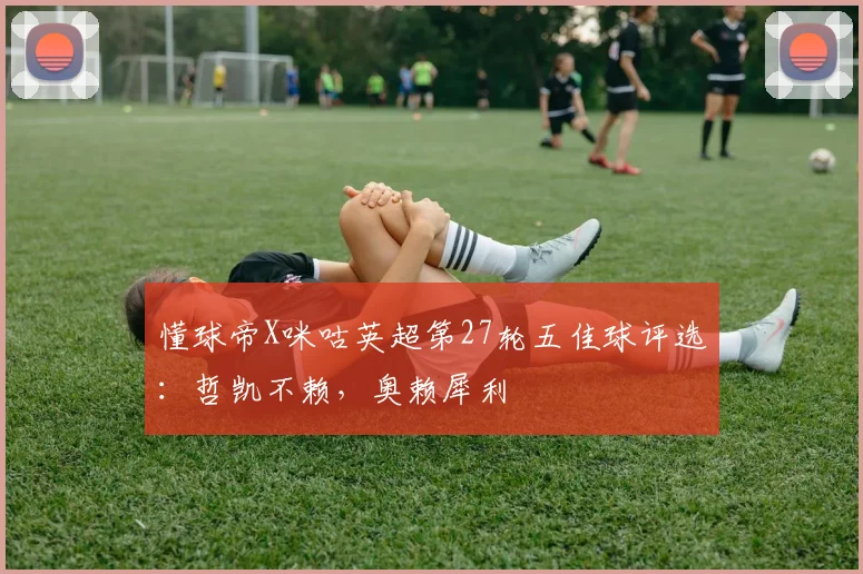 懂球帝X咪咕英超第27轮五佳球评选：哲凯不赖，奥赖犀利