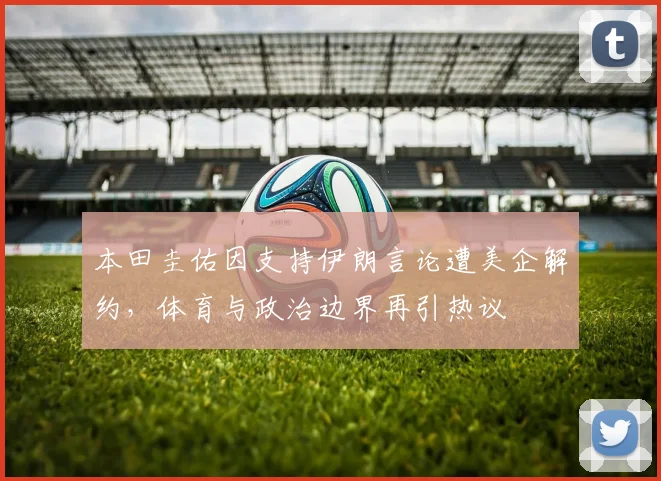 本田圭佑因支持伊朗言论遭美企解约，体育与政治边界再引热议