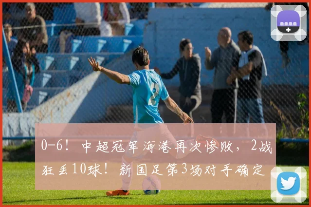 0-6！中超冠军海港再次惨败，2战狂丢10球！新国足第3场对手确定
