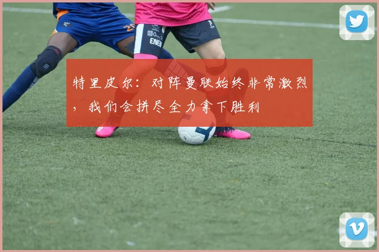 特里皮尔：对阵曼联始终非常激烈，我们会拼尽全力拿下胜利