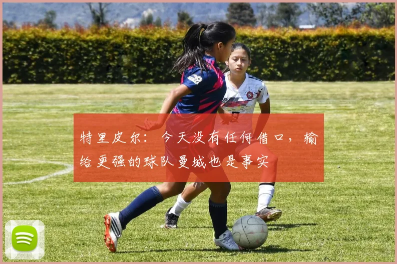 特里皮尔：今天没有任何借口，输给更强的球队曼城也是事实