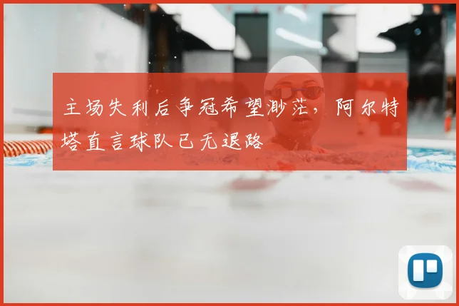 主场失利后争冠希望渺茫，阿尔特塔直言球队已无退路