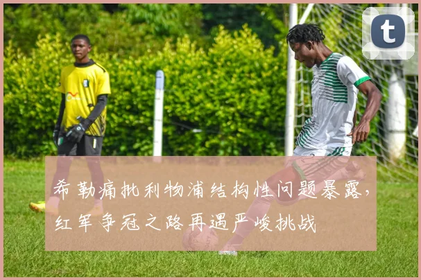 希勒痛批利物浦结构性问题暴露，红军争冠之路再遇严峻挑战