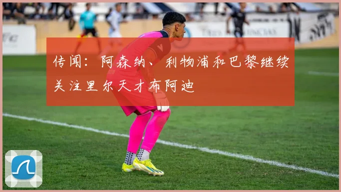 传闻：阿森纳、利物浦和巴黎继续关注里尔天才布阿迪