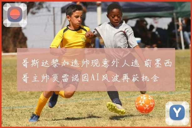 哥斯达黎加选帅现意外人选 前墨西哥主帅莫雷诺因AI风波再获机会