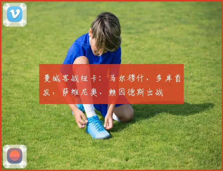 曼城客战纽卡：马尔穆什、多库首发，萨维尼奥、赖因德斯出战