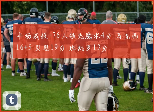 半场战报-76人领先魔术4分 马克西16+5 贝恩19分 班凯罗13分