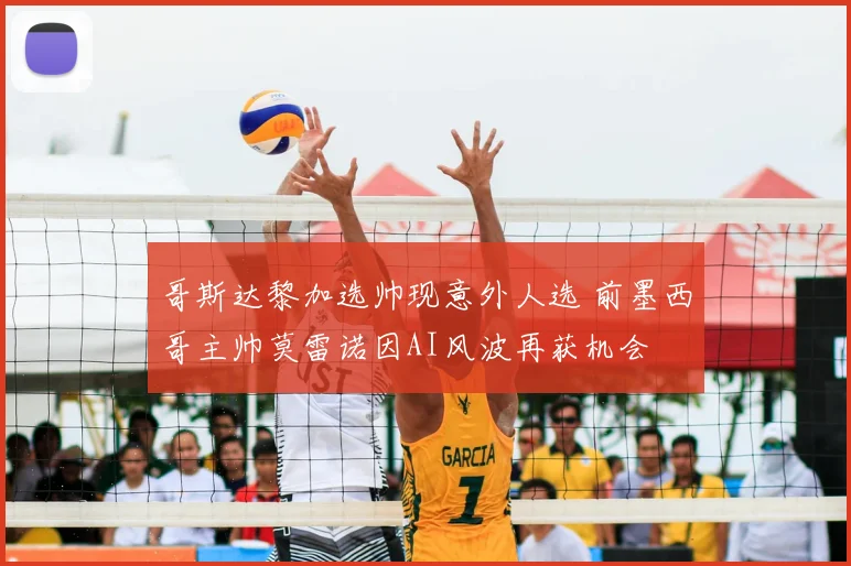 哥斯达黎加选帅现意外人选 前墨西哥主帅莫雷诺因AI风波再获机会