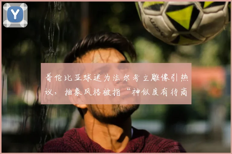 哥伦比亚球迷为法尔考立雕像引热议，抽象风格被指“神似度有待商榷”