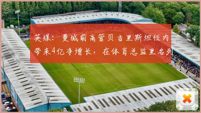 英媒：曼城前高管贝吉里斯坦任内带来4亿净增长，在体育总监里名列第一