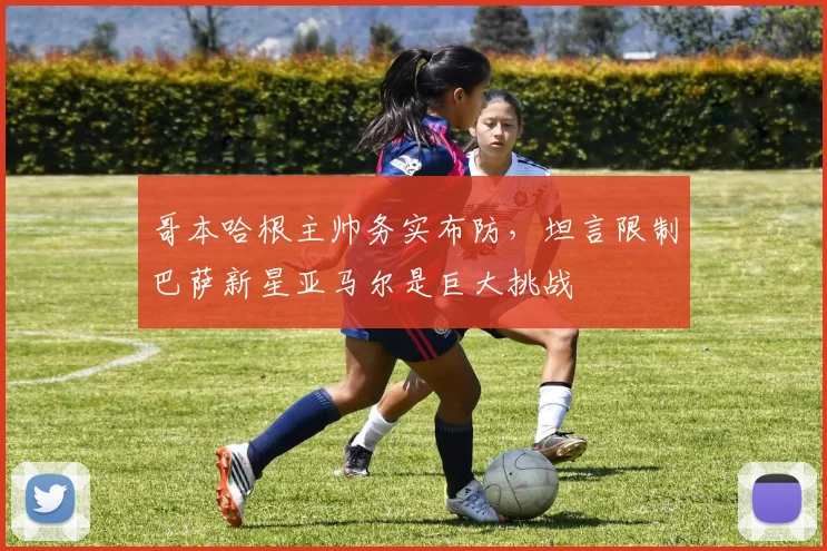 哥本哈根主帅务实布防，坦言限制巴萨新星亚马尔是巨大挑战