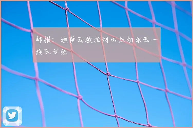 邮报：迪萨西被拍到回归切尔西一线队训练