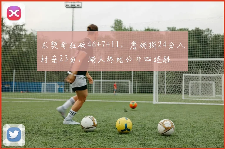 东契奇狂砍46+7+11，詹姆斯24分八村垒23分，湖人终结公牛四连胜