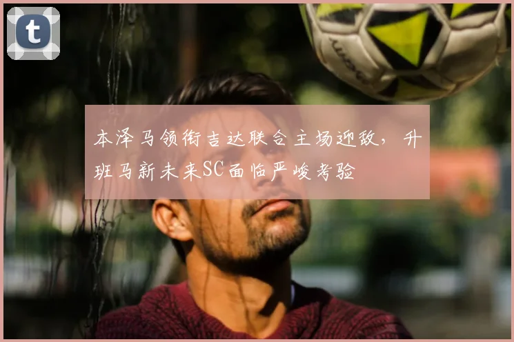 本泽马领衔吉达联合主场迎敌，升班马新未来SC面临严峻考验