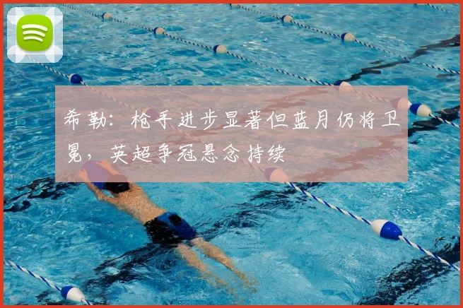 希勒：枪手进步显著但蓝月仍将卫冕，英超争冠悬念持续