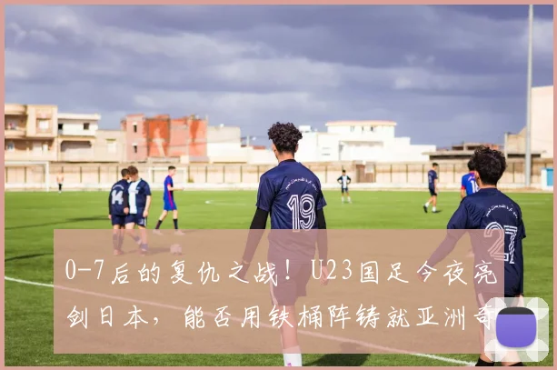 0-7后的复仇之战！U23国足今夜亮剑日本，能否用铁桶阵铸就亚洲奇迹