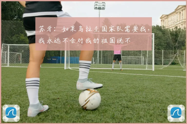 苏牙：如果乌拉圭国家队需要我，我永远不会对我的祖国说不