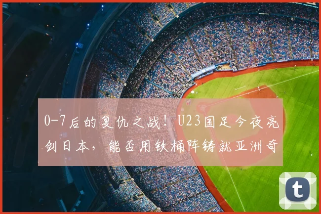 0-7后的复仇之战！U23国足今夜亮剑日本，能否用铁桶阵铸就亚洲奇迹