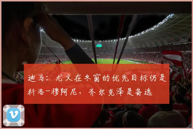 迪马：尤文在冬窗的优先目标仍是科洛-穆阿尼，齐尔克泽是备选