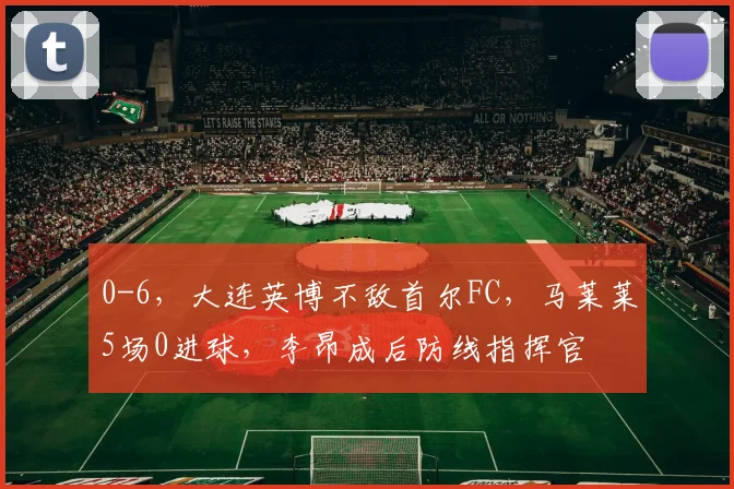 0-6，大连英博不敌首尔FC，马莱莱5场0进球，李昂成后防线指挥官