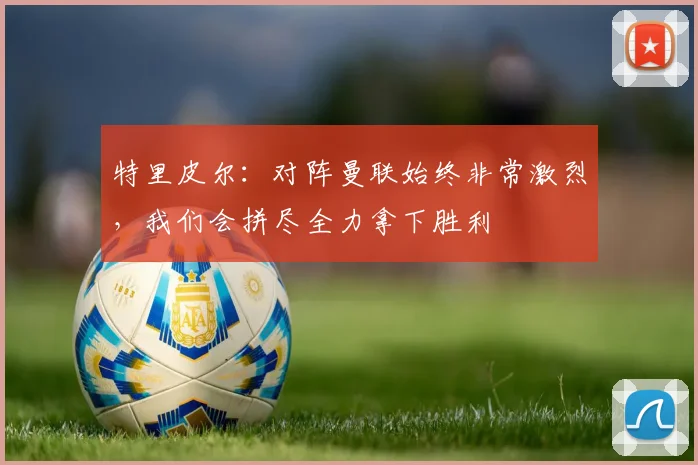 特里皮尔：对阵曼联始终非常激烈，我们会拼尽全力拿下胜利