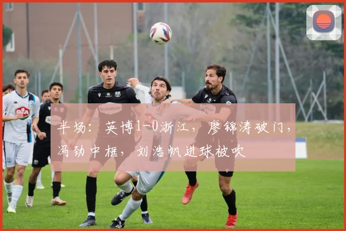 半场：英博1-0浙江，廖锦涛破门，冯劲中框，刘浩帆进球被吹
