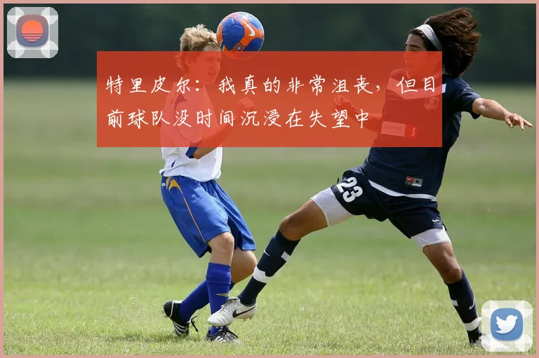 特里皮尔：我真的非常沮丧，但目前球队没时间沉浸在失望中