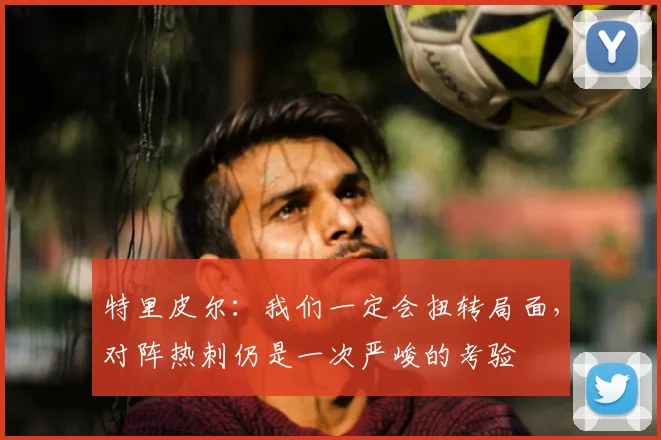 特里皮尔：我们一定会扭转局面，对阵热刺仍是一次严峻的考验