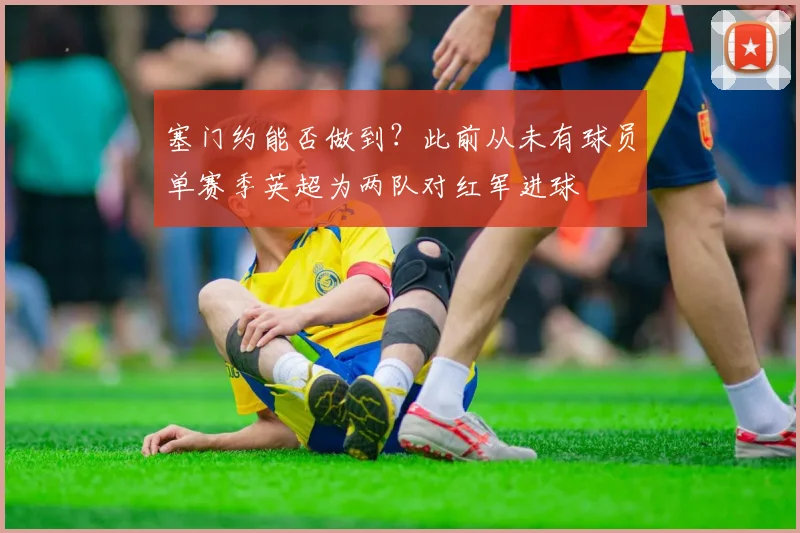 塞门约能否做到？此前从未有球员单赛季英超为两队对红军进球