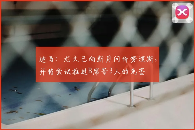迪马：尤文已向新月问价努涅斯，并将尝试推进B席等3人的免签