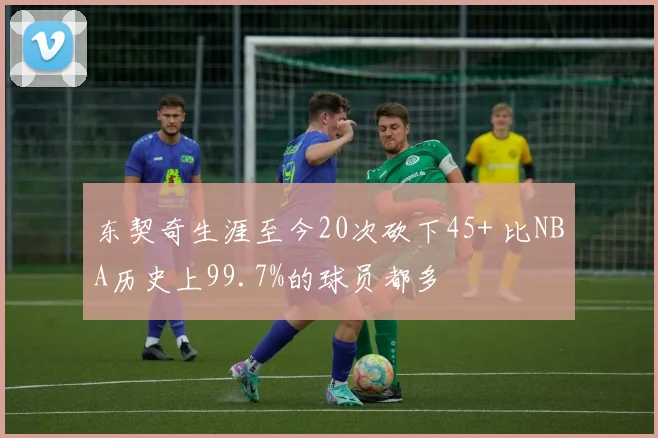 东契奇生涯至今20次砍下45+ 比NBA历史上99.7%的球员都多