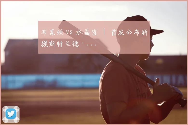布莱顿 vs 水晶宫 ｜ 首发公布新援斯特兰德·...